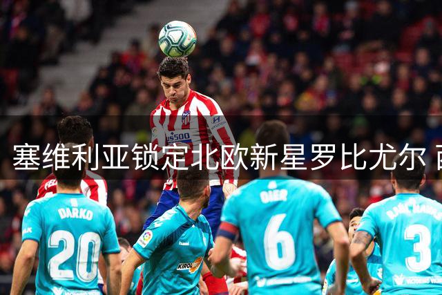 塞维利亚锁定北欧新星罗比尤尔 西甲劲旅开启转会谈判